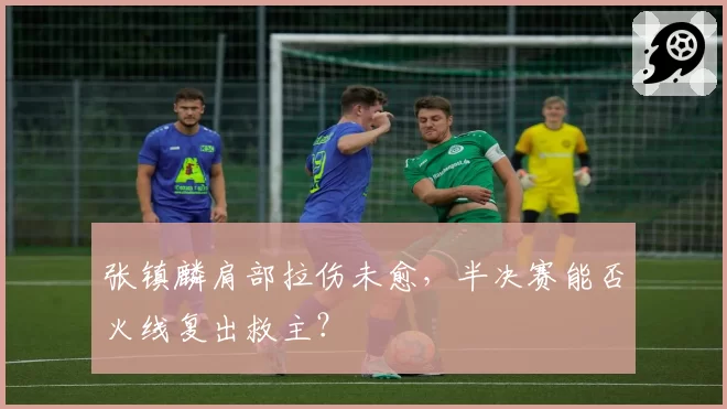 张镇麟肩部拉伤未愈，半决赛能否火线复出救主？