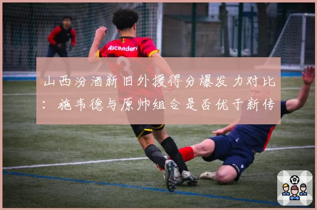 山西汾酒新旧外援得分爆发力对比:施韦德与原帅组合是否优于新传闻目标?