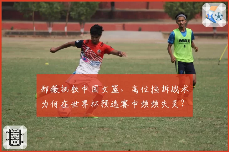 郑薇执教中国女篮，高位挡拆战术为何在世界杯预选赛中频频失灵？