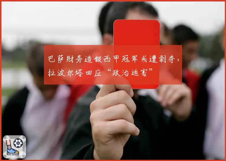 巴萨财务造假西甲冠军或遭剥夺，拉波尔塔回应“政治迫害”