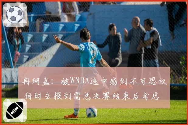 冉珂嘉:被WNBA选中感到不可思议 何时去报到需总决赛结束后考虑