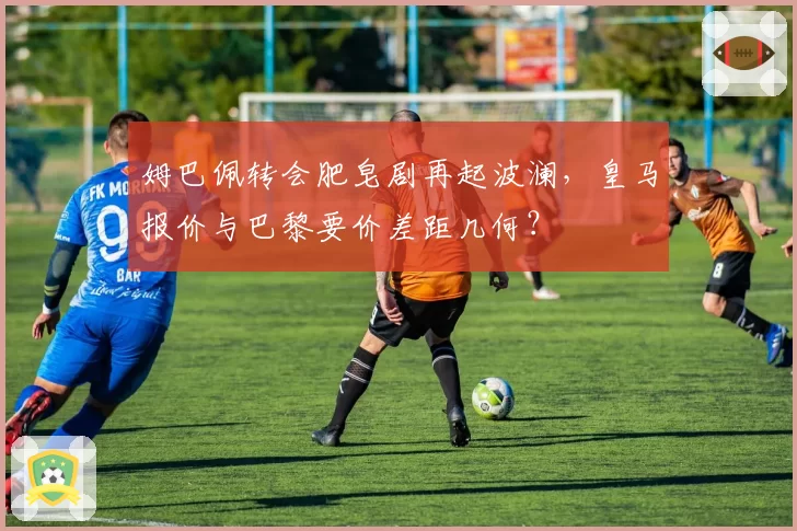 姆巴佩转会肥皂剧再起波澜，皇马报价与巴黎要价差距几何？