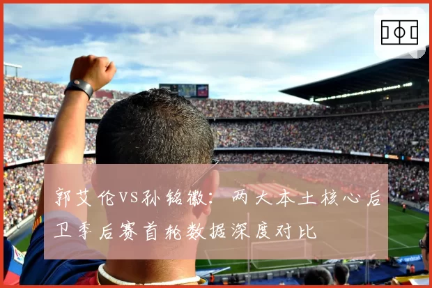 郭艾伦vs孙铭徽：两大本土核心后卫季后赛首轮数据深度对比