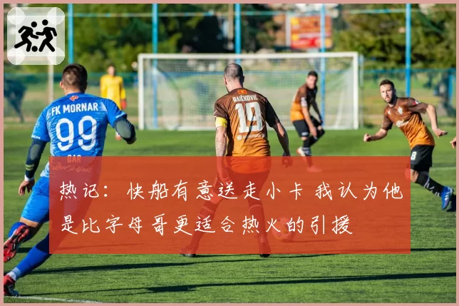 热记:快船有意送走小卡 我认为他是比字母哥更适合热火的引援