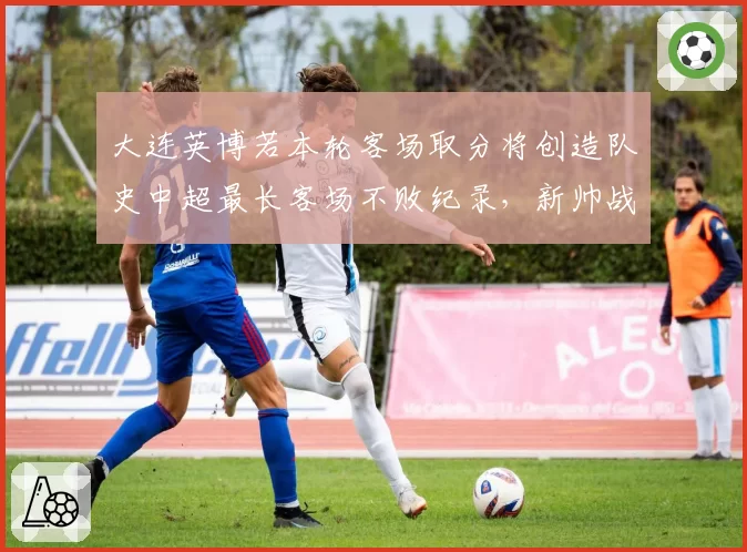 大连英博若本轮客场取分将创造队史中超最长客场不败纪录,新帅战术改造初见成效