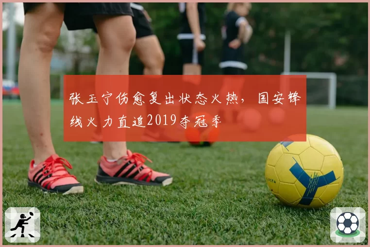 张玉宁伤愈复出状态火热,国安锋线火力直追2019夺冠季