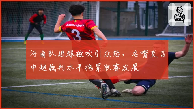 河南队进球被吹引众怒,名嘴直言中超裁判水平拖累联赛发展