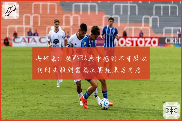 冉珂嘉:被WNBA选中感到不可思议 何时去报到需总决赛结束后考虑