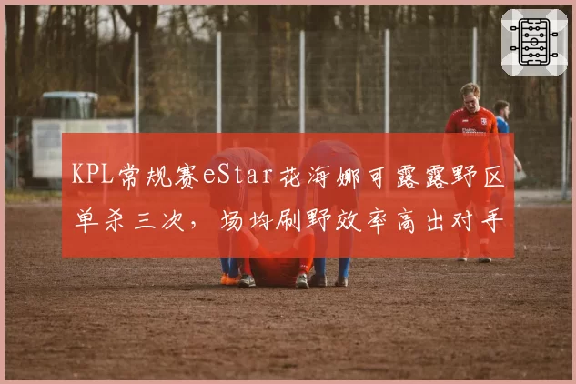 KPL常规赛eStar花海娜可露露野区单杀三次，场均刷野效率高出对手32%
