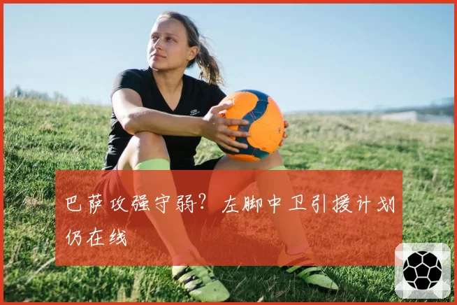 巴萨攻强守弱?左脚中卫引援计划仍在线
