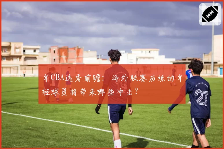年CBA选秀前瞻:海外联赛历练的年轻球员将带来哪些冲击?