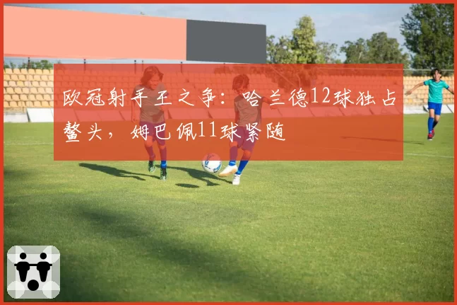 欧冠射手王之争:哈兰德12球独占鳌头,姆巴佩11球紧随