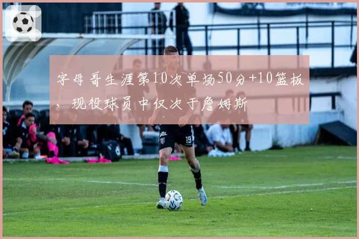 字母哥生涯第10次单场50分+10篮板,现役球员中仅次于詹姆斯