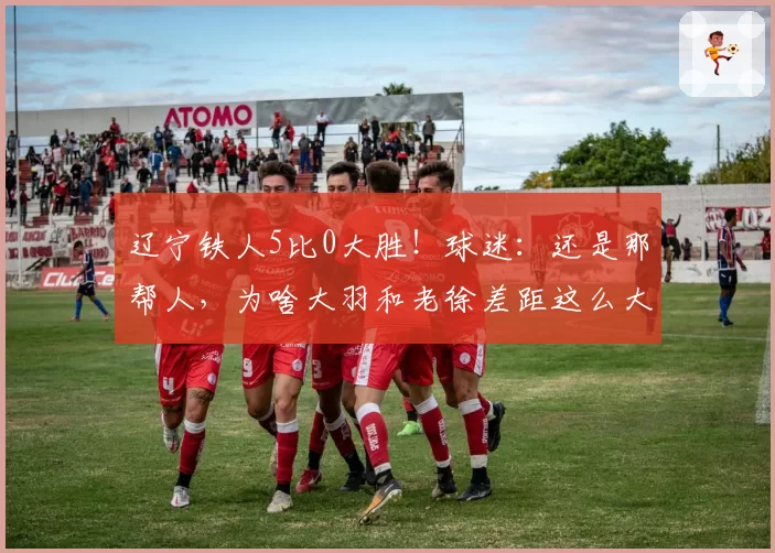 辽宁铁人5比0大胜!球迷:还是那帮人,为啥大羽和老徐差距这么大