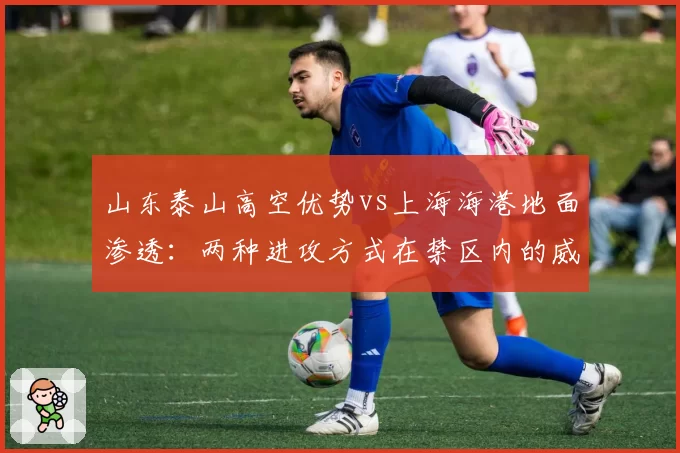 山东泰山高空优势vs上海海港地面渗透：两种进攻方式在禁区内的威胁次数对比