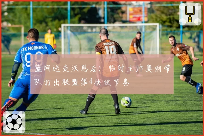 篮网送走沃恩后：临时主帅奥利带队打出联盟第4快攻节奏