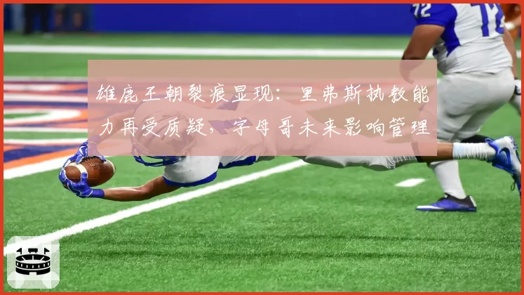 雄鹿王朝裂痕显现:里弗斯执教能力再受质疑,字母哥未来影响管理层决策