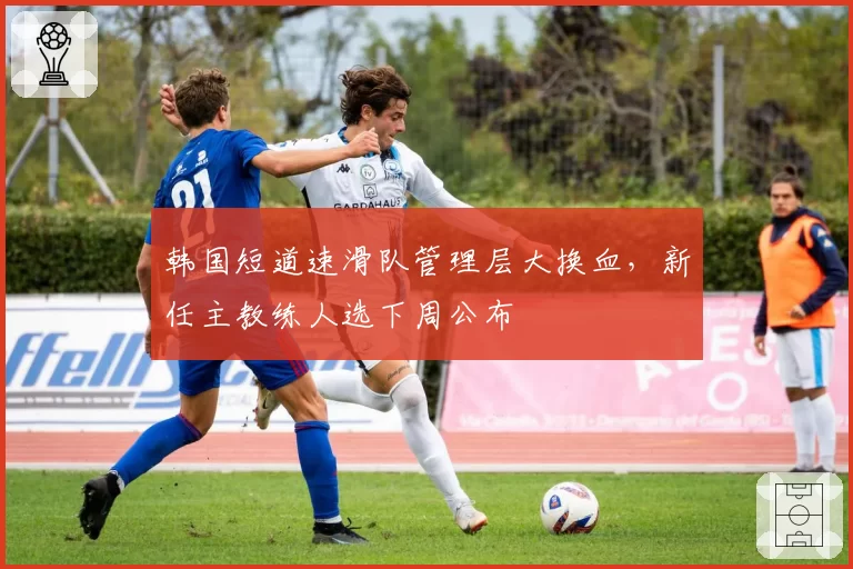韩国短道速滑队管理层大换血，新任主教练人选下周公布