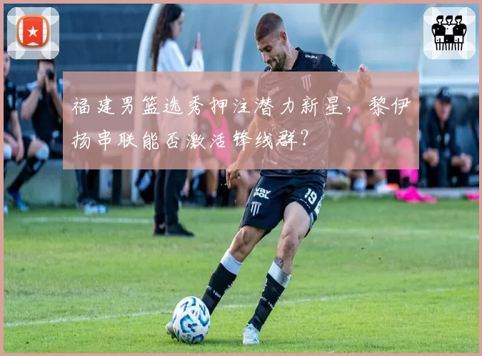 福建男篮选秀押注潜力新星，黎伊扬串联能否激活锋线群？