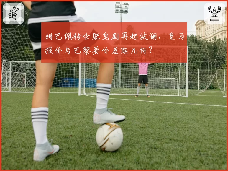 姆巴佩转会肥皂剧再起波澜，皇马报价与巴黎要价差距几何？
