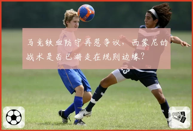 马竞铁血防守再惹争议,西蒙尼的战术是否已游走在规则边缘?