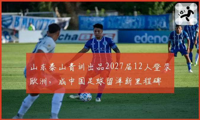 山东泰山青训出品2027届12人登录欧洲，成中国足球留洋新里程碑