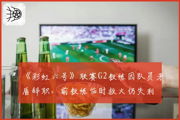 《彩虹六号》联赛G2教练因队员矛盾辞职，前教练临时救火仍失利