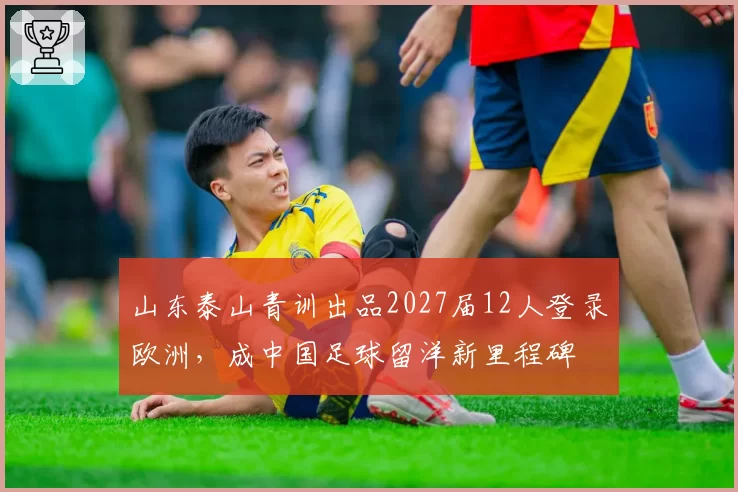 山东泰山青训出品2027届12人登录欧洲,成中国足球留洋新里程碑