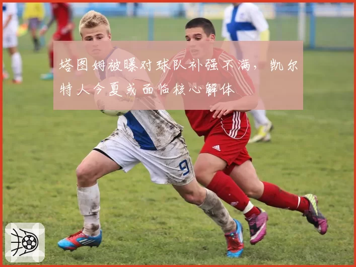 塔图姆被曝对球队补强不满,凯尔特人今夏或面临核心解体