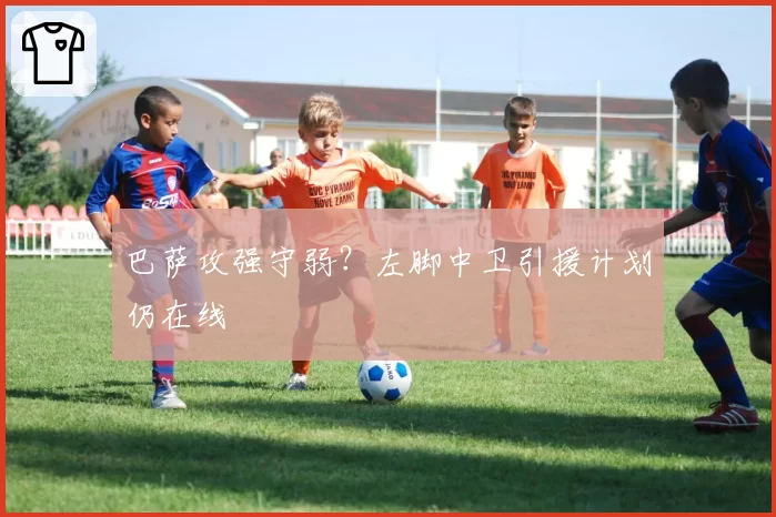 巴萨攻强守弱？左脚中卫引援计划仍在线