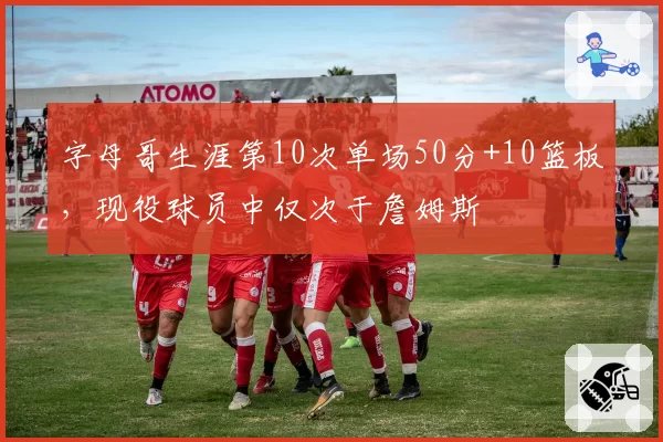 字母哥生涯第10次单场50分+10篮板,现役球员中仅次于詹姆斯