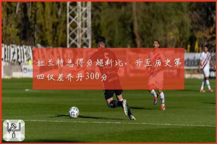 杜兰特总得分超科比，升至历史第四仅差乔丹300分