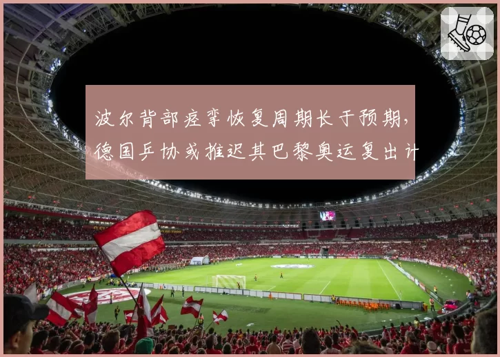 波尔背部痉挛恢复周期长于预期,德国乒协或推迟其巴黎奥运复出计划