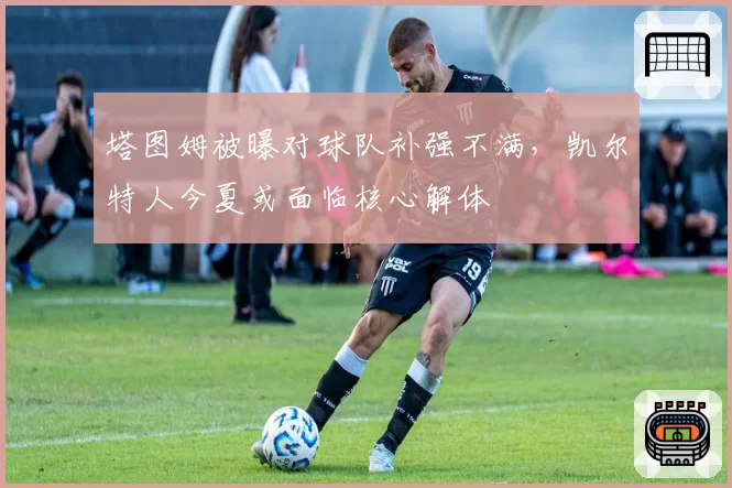 塔图姆被曝对球队补强不满,凯尔特人今夏或面临核心解体