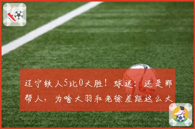 辽宁铁人5比0大胜！球迷：还是那帮人，为啥大羽和老徐差距这么大