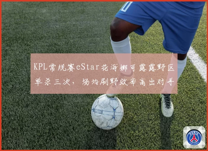 KPL常规赛eStar花海娜可露露野区单杀三次，场均刷野效率高出对手32%