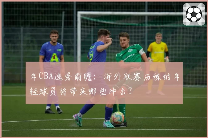 年CBA选秀前瞻:海外联赛历练的年轻球员将带来哪些冲击?
