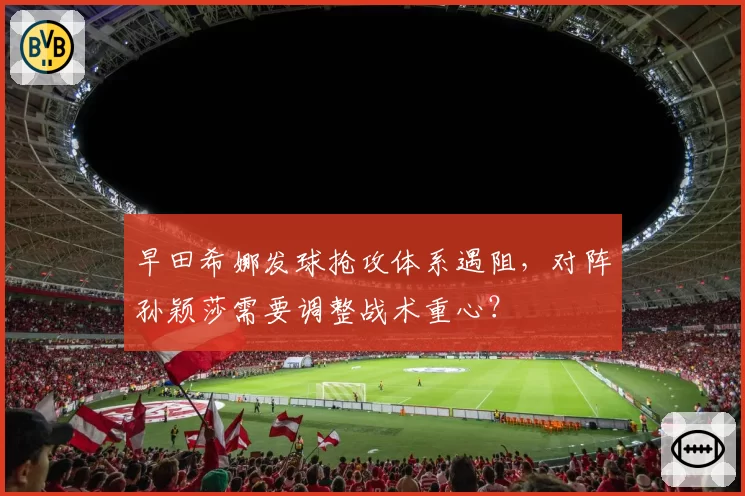 早田希娜发球抢攻体系遇阻，对阵孙颖莎需要调整战术重心？