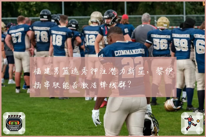 福建男篮选秀押注潜力新星，黎伊扬串联能否激活锋线群？