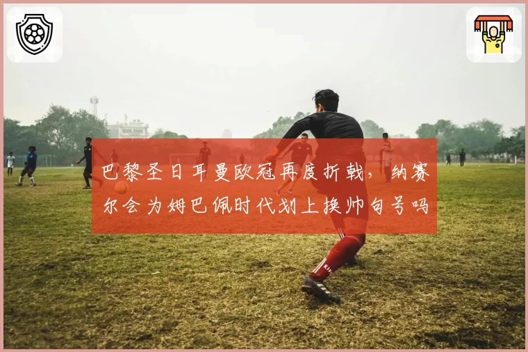 巴黎圣日耳曼欧冠再度折戟,纳赛尔会为姆巴佩时代划上换帅句号吗?